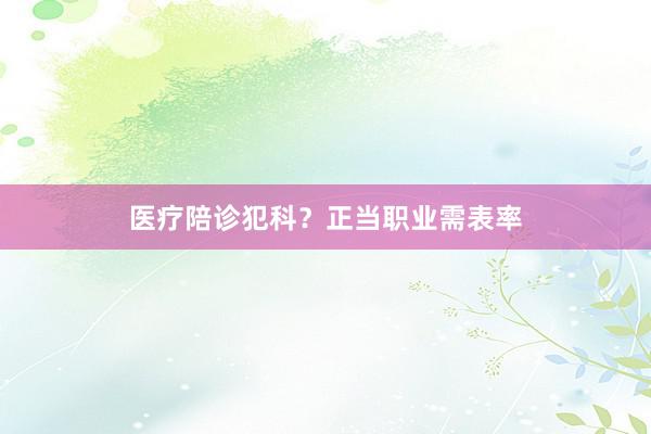 医疗陪诊犯科？正当职业需表率